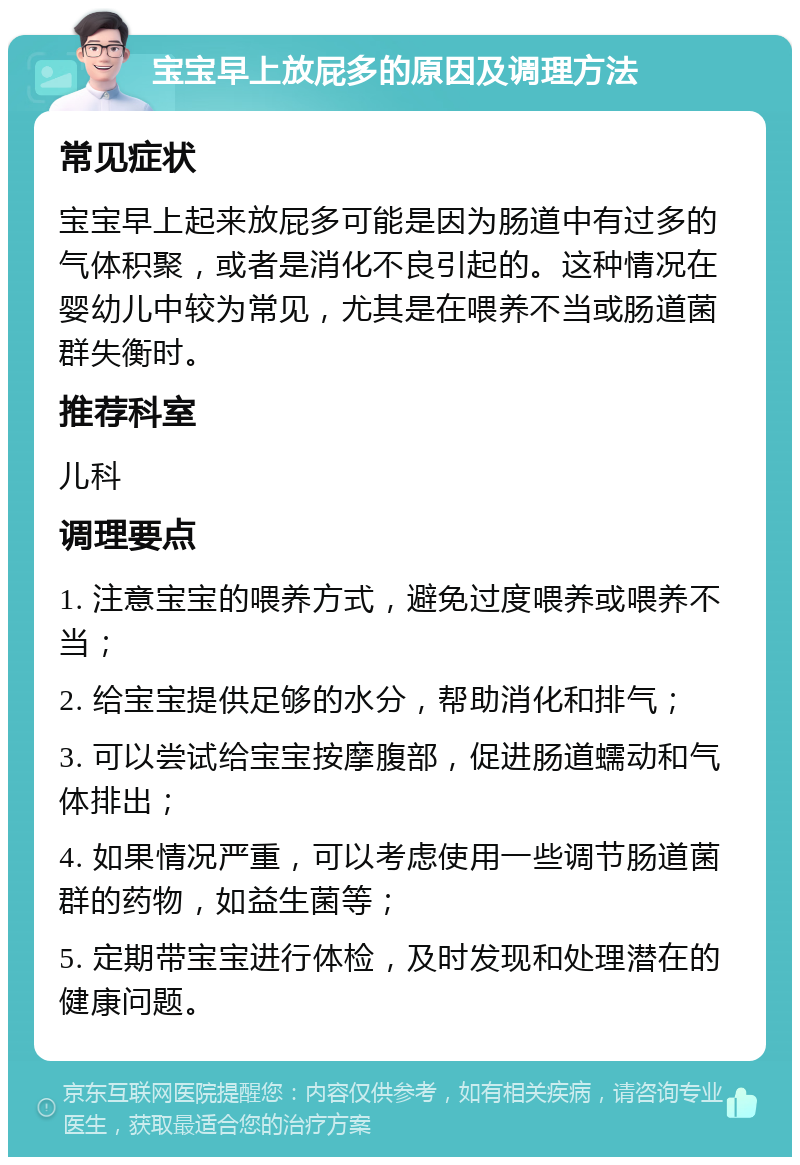 宝宝早上放屁多的原因及调理方法 常见症状 宝宝早上起来放屁多可能是因为肠道中有过多的气体积聚，或者是消化不良引起的。这种情况在婴幼儿中较为常见，尤其是在喂养不当或肠道菌群失衡时。 推荐科室 儿科 调理要点 1. 注意宝宝的喂养方式，避免过度喂养或喂养不当； 2. 给宝宝提供足够的水分，帮助消化和排气； 3. 可以尝试给宝宝按摩腹部，促进肠道蠕动和气体排出； 4. 如果情况严重，可以考虑使用一些调节肠道菌群的药物，如益生菌等； 5. 定期带宝宝进行体检，及时发现和处理潜在的健康问题。