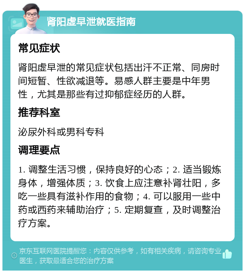 肾阳虚早泄就医指南 常见症状 肾阳虚早泄的常见症状包括出汗不正常、同房时间短暂、性欲减退等。易感人群主要是中年男性，尤其是那些有过抑郁症经历的人群。 推荐科室 泌尿外科或男科专科 调理要点 1. 调整生活习惯，保持良好的心态；2. 适当锻炼身体，增强体质；3. 饮食上应注意补肾壮阳，多吃一些具有滋补作用的食物；4. 可以服用一些中药或西药来辅助治疗；5. 定期复查，及时调整治疗方案。