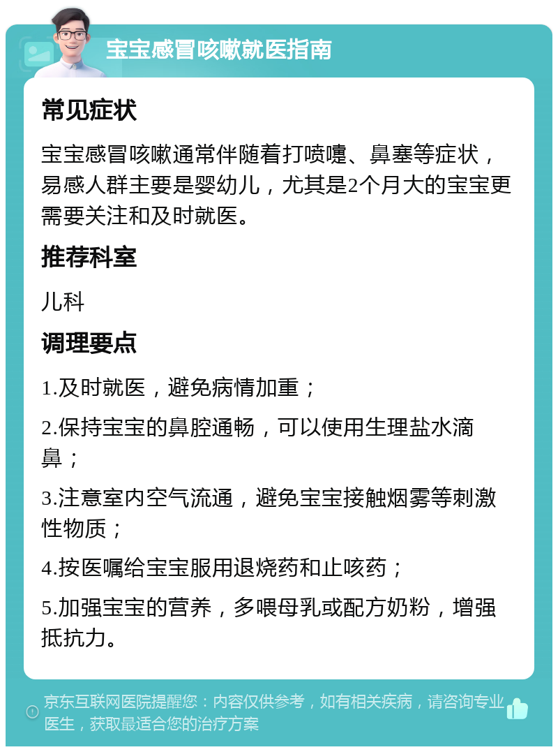 宝宝感冒咳嗽就医指南 常见症状 宝宝感冒咳嗽通常伴随着打喷嚏、鼻塞等症状，易感人群主要是婴幼儿，尤其是2个月大的宝宝更需要关注和及时就医。 推荐科室 儿科 调理要点 1.及时就医，避免病情加重； 2.保持宝宝的鼻腔通畅，可以使用生理盐水滴鼻； 3.注意室内空气流通，避免宝宝接触烟雾等刺激性物质； 4.按医嘱给宝宝服用退烧药和止咳药； 5.加强宝宝的营养，多喂母乳或配方奶粉，增强抵抗力。