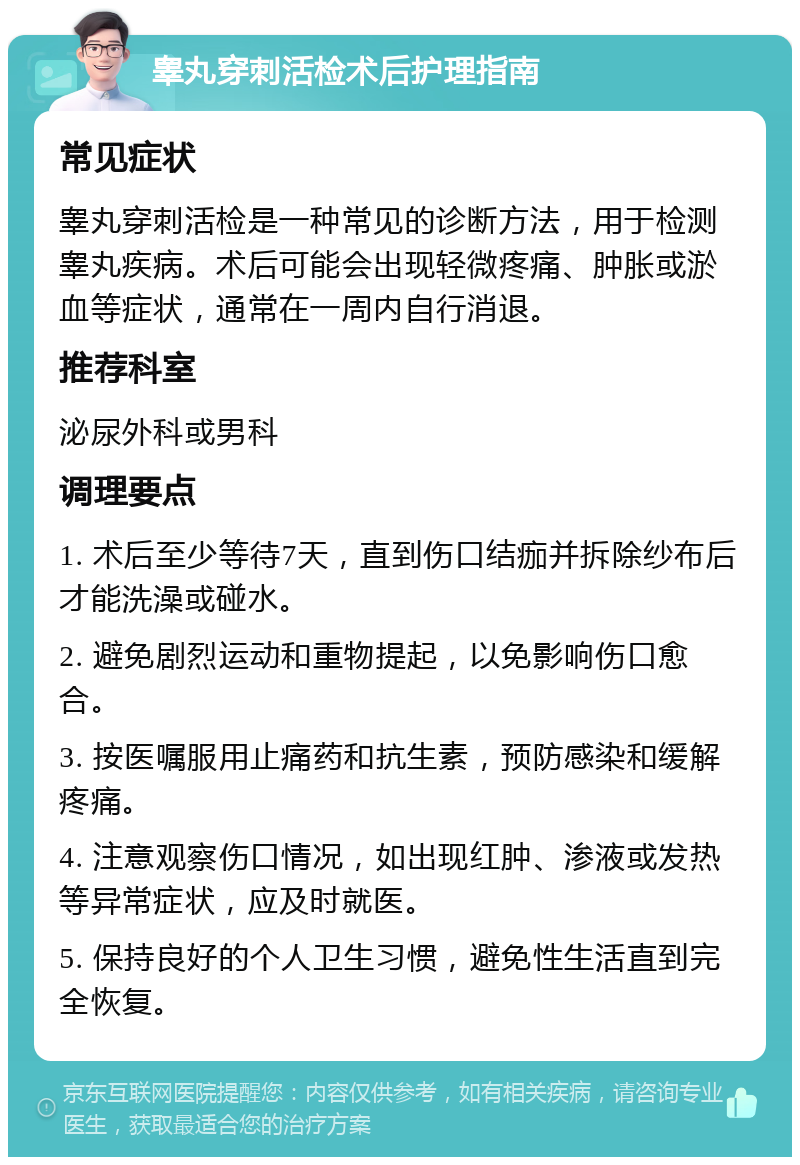 睾丸穿刺活检术后护理指南 常见症状 睾丸穿刺活检是一种常见的诊断方法，用于检测睾丸疾病。术后可能会出现轻微疼痛、肿胀或淤血等症状，通常在一周内自行消退。 推荐科室 泌尿外科或男科 调理要点 1. 术后至少等待7天，直到伤口结痂并拆除纱布后才能洗澡或碰水。 2. 避免剧烈运动和重物提起，以免影响伤口愈合。 3. 按医嘱服用止痛药和抗生素，预防感染和缓解疼痛。 4. 注意观察伤口情况，如出现红肿、渗液或发热等异常症状，应及时就医。 5. 保持良好的个人卫生习惯，避免性生活直到完全恢复。