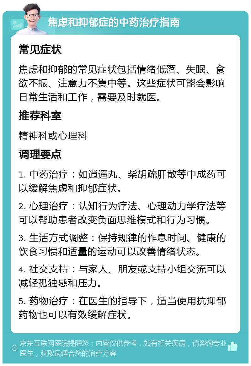 焦虑和抑郁症的中药治疗指南 常见症状 焦虑和抑郁的常见症状包括情绪低落、失眠、食欲不振、注意力不集中等。这些症状可能会影响日常生活和工作，需要及时就医。 推荐科室 精神科或心理科 调理要点 1. 中药治疗：如逍遥丸、柴胡疏肝散等中成药可以缓解焦虑和抑郁症状。 2. 心理治疗：认知行为疗法、心理动力学疗法等可以帮助患者改变负面思维模式和行为习惯。 3. 生活方式调整：保持规律的作息时间、健康的饮食习惯和适量的运动可以改善情绪状态。 4. 社交支持：与家人、朋友或支持小组交流可以减轻孤独感和压力。 5. 药物治疗：在医生的指导下，适当使用抗抑郁药物也可以有效缓解症状。