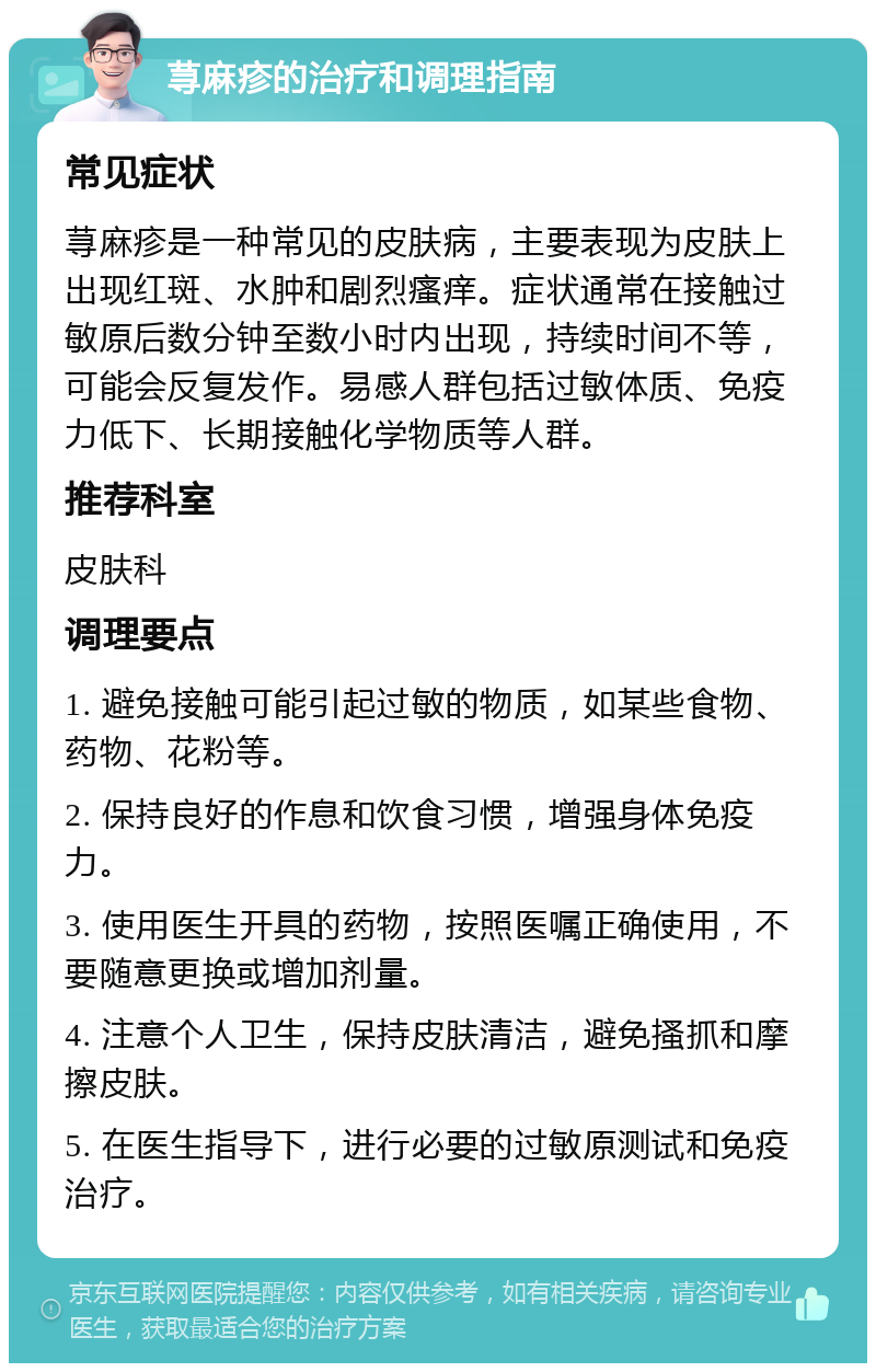 荨麻疹的治疗和调理指南 常见症状 荨麻疹是一种常见的皮肤病，主要表现为皮肤上出现红斑、水肿和剧烈瘙痒。症状通常在接触过敏原后数分钟至数小时内出现，持续时间不等，可能会反复发作。易感人群包括过敏体质、免疫力低下、长期接触化学物质等人群。 推荐科室 皮肤科 调理要点 1. 避免接触可能引起过敏的物质，如某些食物、药物、花粉等。 2. 保持良好的作息和饮食习惯，增强身体免疫力。 3. 使用医生开具的药物，按照医嘱正确使用，不要随意更换或增加剂量。 4. 注意个人卫生，保持皮肤清洁，避免搔抓和摩擦皮肤。 5. 在医生指导下，进行必要的过敏原测试和免疫治疗。