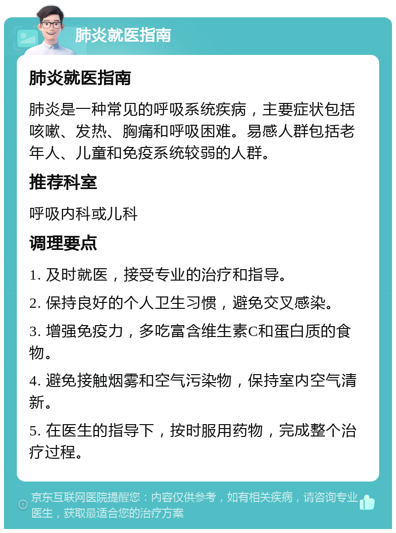 肺炎就医指南 肺炎就医指南 肺炎是一种常见的呼吸系统疾病，主要症状包括咳嗽、发热、胸痛和呼吸困难。易感人群包括老年人、儿童和免疫系统较弱的人群。 推荐科室 呼吸内科或儿科 调理要点 1. 及时就医，接受专业的治疗和指导。 2. 保持良好的个人卫生习惯，避免交叉感染。 3. 增强免疫力，多吃富含维生素C和蛋白质的食物。 4. 避免接触烟雾和空气污染物，保持室内空气清新。 5. 在医生的指导下，按时服用药物，完成整个治疗过程。