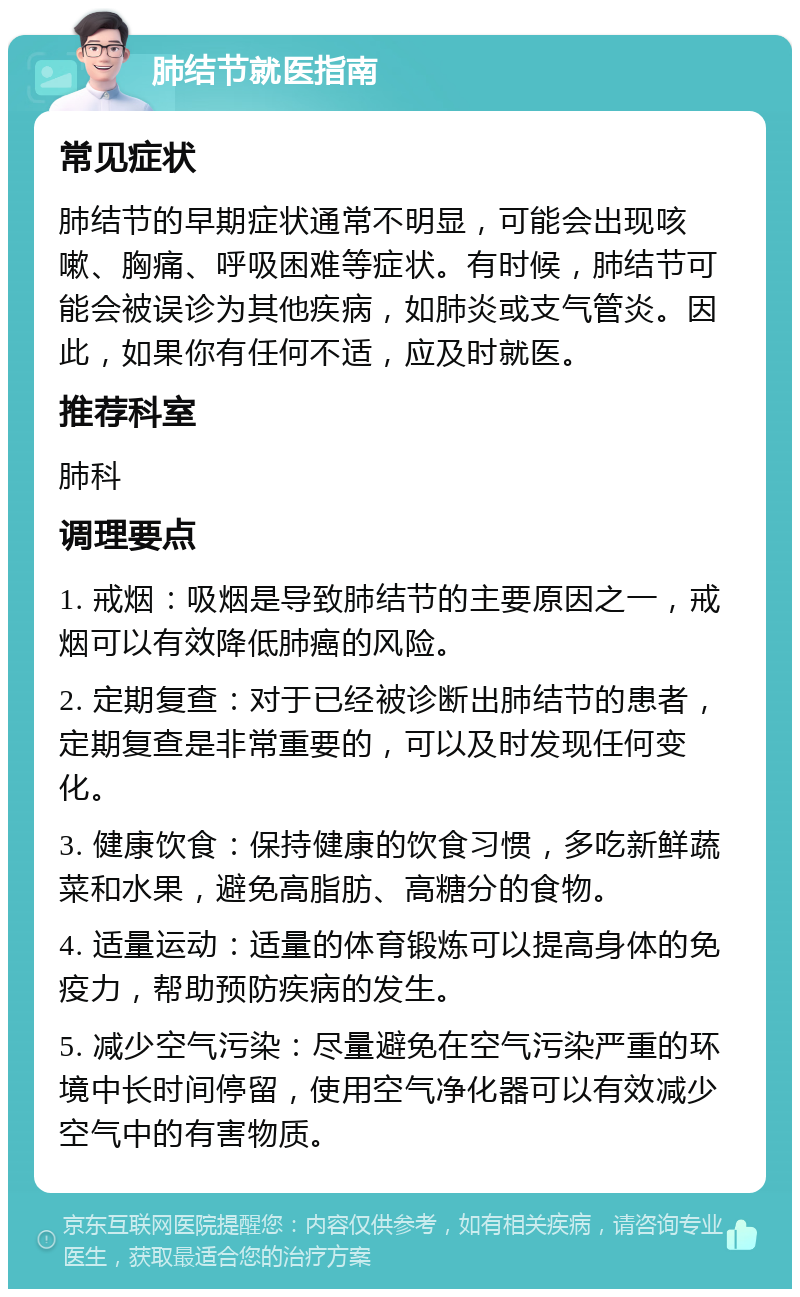 肺结节就医指南 常见症状 肺结节的早期症状通常不明显，可能会出现咳嗽、胸痛、呼吸困难等症状。有时候，肺结节可能会被误诊为其他疾病，如肺炎或支气管炎。因此，如果你有任何不适，应及时就医。 推荐科室 肺科 调理要点 1. 戒烟：吸烟是导致肺结节的主要原因之一，戒烟可以有效降低肺癌的风险。 2. 定期复查：对于已经被诊断出肺结节的患者，定期复查是非常重要的，可以及时发现任何变化。 3. 健康饮食：保持健康的饮食习惯，多吃新鲜蔬菜和水果，避免高脂肪、高糖分的食物。 4. 适量运动：适量的体育锻炼可以提高身体的免疫力，帮助预防疾病的发生。 5. 减少空气污染：尽量避免在空气污染严重的环境中长时间停留，使用空气净化器可以有效减少空气中的有害物质。