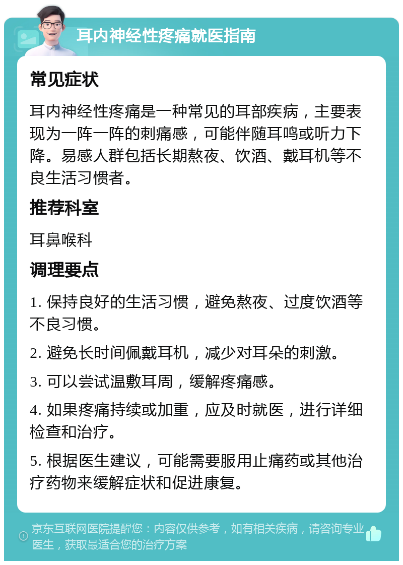 耳内神经性疼痛就医指南 常见症状 耳内神经性疼痛是一种常见的耳部疾病，主要表现为一阵一阵的刺痛感，可能伴随耳鸣或听力下降。易感人群包括长期熬夜、饮酒、戴耳机等不良生活习惯者。 推荐科室 耳鼻喉科 调理要点 1. 保持良好的生活习惯，避免熬夜、过度饮酒等不良习惯。 2. 避免长时间佩戴耳机，减少对耳朵的刺激。 3. 可以尝试温敷耳周，缓解疼痛感。 4. 如果疼痛持续或加重，应及时就医，进行详细检查和治疗。 5. 根据医生建议，可能需要服用止痛药或其他治疗药物来缓解症状和促进康复。