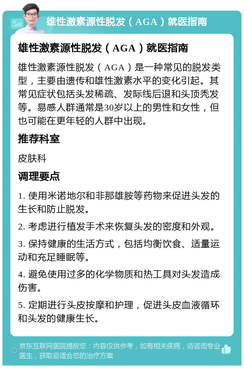 雄性激素源性脱发（AGA）就医指南 雄性激素源性脱发（AGA）就医指南 雄性激素源性脱发（AGA）是一种常见的脱发类型，主要由遗传和雄性激素水平的变化引起。其常见症状包括头发稀疏、发际线后退和头顶秃发等。易感人群通常是30岁以上的男性和女性，但也可能在更年轻的人群中出现。 推荐科室 皮肤科 调理要点 1. 使用米诺地尔和非那雄胺等药物来促进头发的生长和防止脱发。 2. 考虑进行植发手术来恢复头发的密度和外观。 3. 保持健康的生活方式，包括均衡饮食、适量运动和充足睡眠等。 4. 避免使用过多的化学物质和热工具对头发造成伤害。 5. 定期进行头皮按摩和护理，促进头皮血液循环和头发的健康生长。