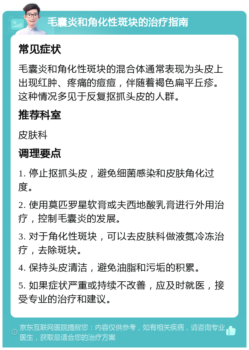 毛囊炎和角化性斑块的治疗指南 常见症状 毛囊炎和角化性斑块的混合体通常表现为头皮上出现红肿、疼痛的痘痘，伴随着褐色扁平丘疹。这种情况多见于反复抠抓头皮的人群。 推荐科室 皮肤科 调理要点 1. 停止抠抓头皮，避免细菌感染和皮肤角化过度。 2. 使用莫匹罗星软膏或夫西地酸乳膏进行外用治疗，控制毛囊炎的发展。 3. 对于角化性斑块，可以去皮肤科做液氮冷冻治疗，去除斑块。 4. 保持头皮清洁，避免油脂和污垢的积累。 5. 如果症状严重或持续不改善，应及时就医，接受专业的治疗和建议。