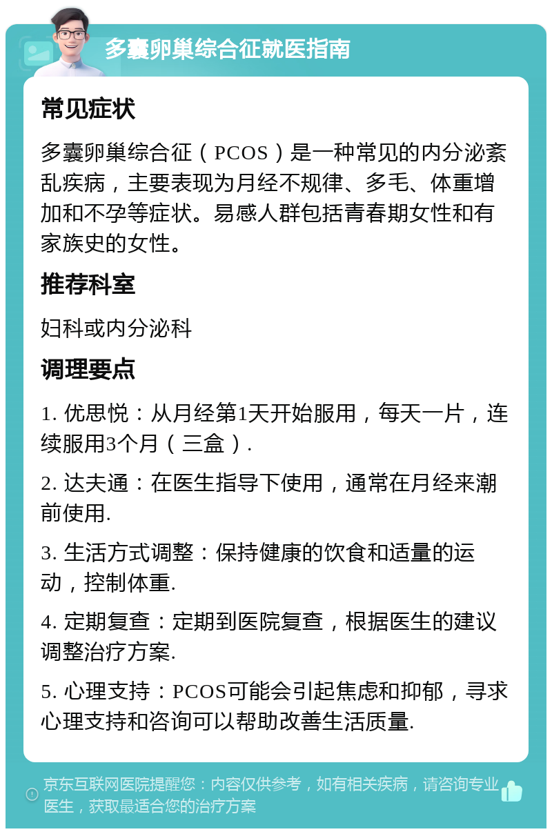 多囊卵巢综合征就医指南 常见症状 多囊卵巢综合征（PCOS）是一种常见的内分泌紊乱疾病，主要表现为月经不规律、多毛、体重增加和不孕等症状。易感人群包括青春期女性和有家族史的女性。 推荐科室 妇科或内分泌科 调理要点 1. 优思悦：从月经第1天开始服用，每天一片，连续服用3个月（三盒）. 2. 达夫通：在医生指导下使用，通常在月经来潮前使用. 3. 生活方式调整：保持健康的饮食和适量的运动，控制体重. 4. 定期复查：定期到医院复查，根据医生的建议调整治疗方案. 5. 心理支持：PCOS可能会引起焦虑和抑郁，寻求心理支持和咨询可以帮助改善生活质量.