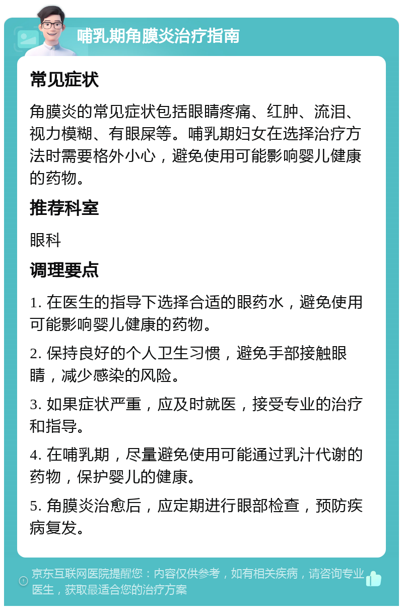 哺乳期角膜炎治疗指南 常见症状 角膜炎的常见症状包括眼睛疼痛、红肿、流泪、视力模糊、有眼屎等。哺乳期妇女在选择治疗方法时需要格外小心，避免使用可能影响婴儿健康的药物。 推荐科室 眼科 调理要点 1. 在医生的指导下选择合适的眼药水，避免使用可能影响婴儿健康的药物。 2. 保持良好的个人卫生习惯，避免手部接触眼睛，减少感染的风险。 3. 如果症状严重，应及时就医，接受专业的治疗和指导。 4. 在哺乳期，尽量避免使用可能通过乳汁代谢的药物，保护婴儿的健康。 5. 角膜炎治愈后，应定期进行眼部检查，预防疾病复发。