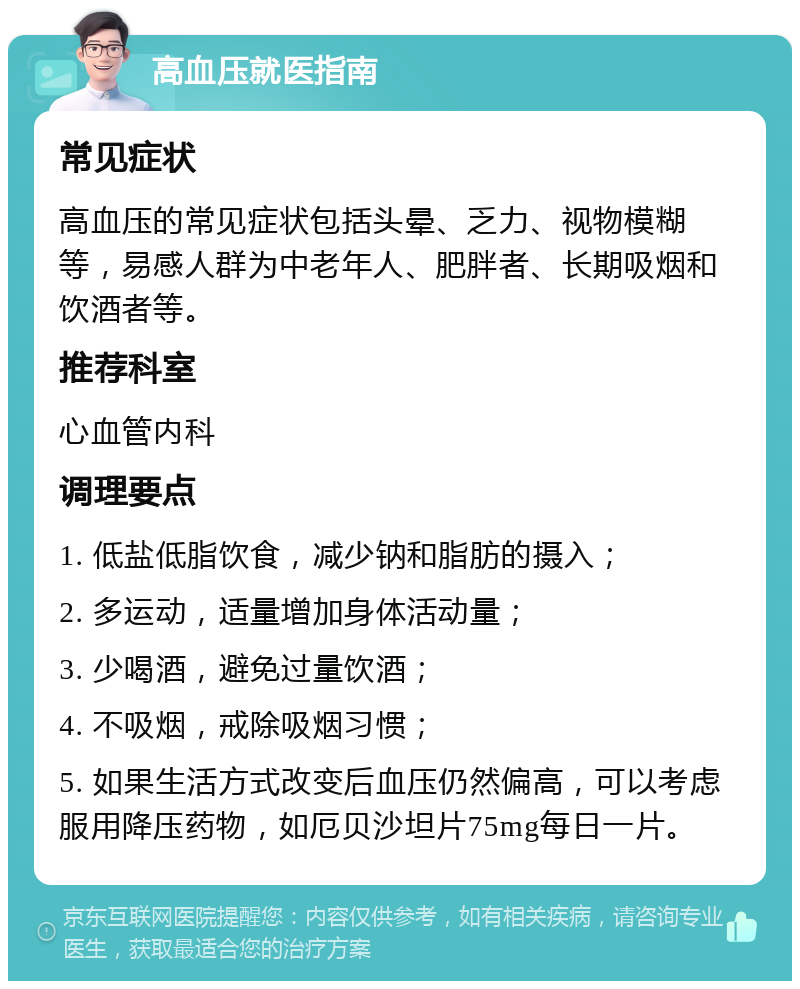 高血压就医指南 常见症状 高血压的常见症状包括头晕、乏力、视物模糊等，易感人群为中老年人、肥胖者、长期吸烟和饮酒者等。 推荐科室 心血管内科 调理要点 1. 低盐低脂饮食，减少钠和脂肪的摄入； 2. 多运动，适量增加身体活动量； 3. 少喝酒，避免过量饮酒； 4. 不吸烟，戒除吸烟习惯； 5. 如果生活方式改变后血压仍然偏高，可以考虑服用降压药物，如厄贝沙坦片75mg每日一片。