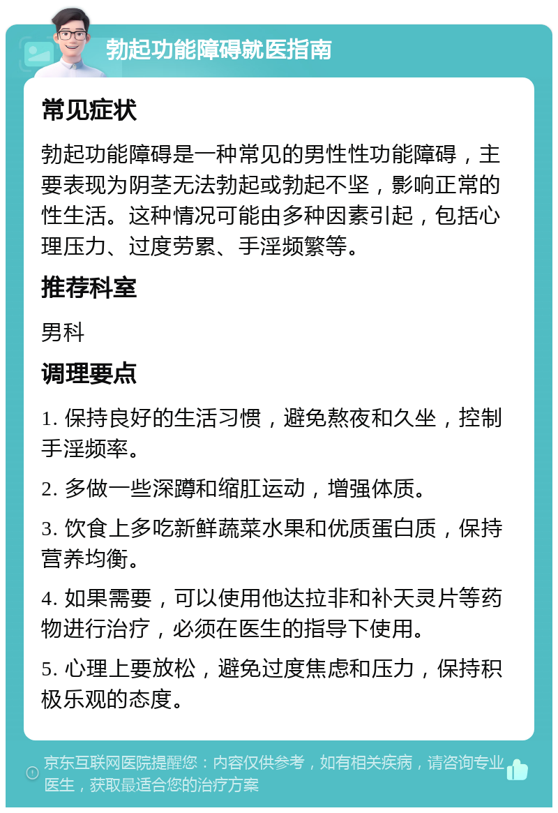 勃起功能障碍就医指南 常见症状 勃起功能障碍是一种常见的男性性功能障碍，主要表现为阴茎无法勃起或勃起不坚，影响正常的性生活。这种情况可能由多种因素引起，包括心理压力、过度劳累、手淫频繁等。 推荐科室 男科 调理要点 1. 保持良好的生活习惯，避免熬夜和久坐，控制手淫频率。 2. 多做一些深蹲和缩肛运动，增强体质。 3. 饮食上多吃新鲜蔬菜水果和优质蛋白质，保持营养均衡。 4. 如果需要，可以使用他达拉非和补天灵片等药物进行治疗，必须在医生的指导下使用。 5. 心理上要放松，避免过度焦虑和压力，保持积极乐观的态度。