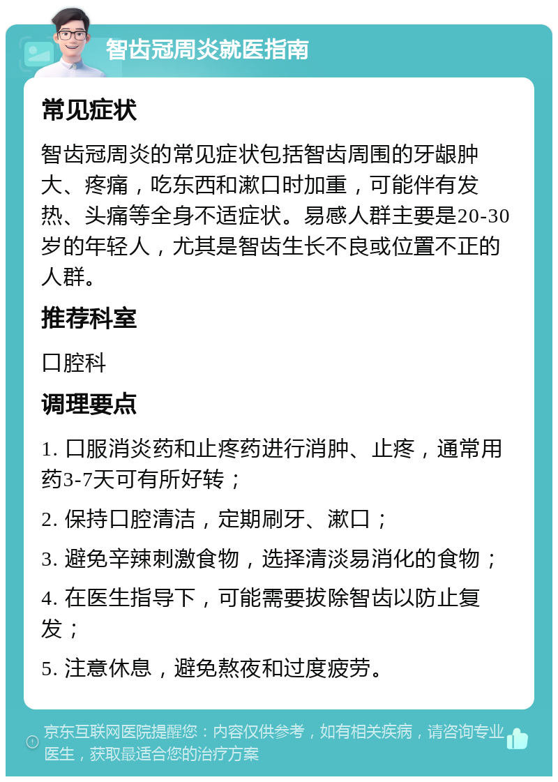 智齿冠周炎就医指南 常见症状 智齿冠周炎的常见症状包括智齿周围的牙龈肿大、疼痛，吃东西和漱口时加重，可能伴有发热、头痛等全身不适症状。易感人群主要是20-30岁的年轻人，尤其是智齿生长不良或位置不正的人群。 推荐科室 口腔科 调理要点 1. 口服消炎药和止疼药进行消肿、止疼，通常用药3-7天可有所好转； 2. 保持口腔清洁，定期刷牙、漱口； 3. 避免辛辣刺激食物，选择清淡易消化的食物； 4. 在医生指导下，可能需要拔除智齿以防止复发； 5. 注意休息，避免熬夜和过度疲劳。