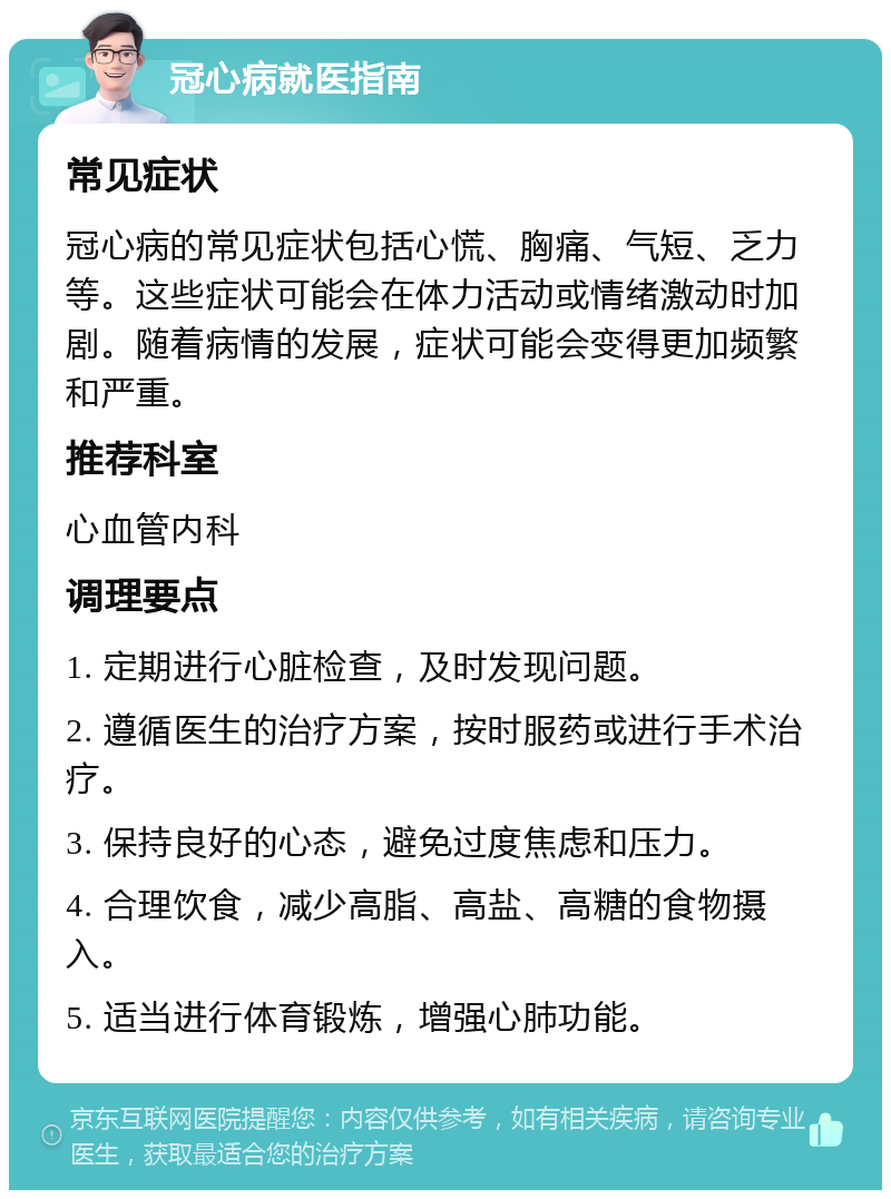 冠心病就医指南 常见症状 冠心病的常见症状包括心慌、胸痛、气短、乏力等。这些症状可能会在体力活动或情绪激动时加剧。随着病情的发展，症状可能会变得更加频繁和严重。 推荐科室 心血管内科 调理要点 1. 定期进行心脏检查，及时发现问题。 2. 遵循医生的治疗方案，按时服药或进行手术治疗。 3. 保持良好的心态，避免过度焦虑和压力。 4. 合理饮食，减少高脂、高盐、高糖的食物摄入。 5. 适当进行体育锻炼，增强心肺功能。