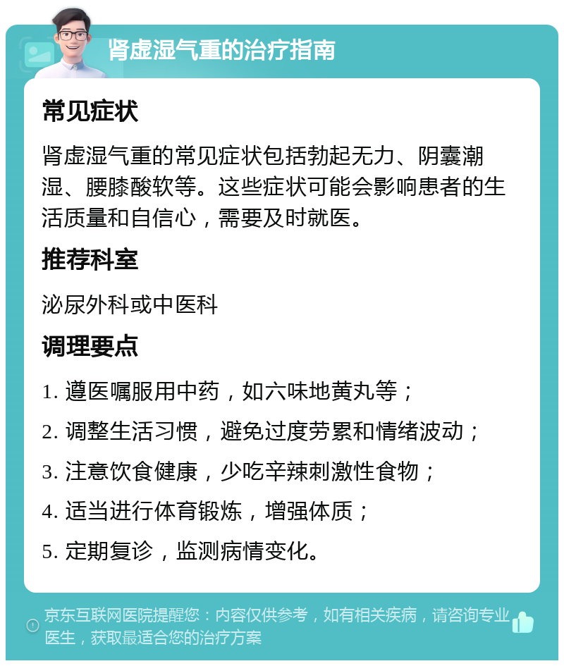 肾虚湿气重的治疗指南 常见症状 肾虚湿气重的常见症状包括勃起无力、阴囊潮湿、腰膝酸软等。这些症状可能会影响患者的生活质量和自信心，需要及时就医。 推荐科室 泌尿外科或中医科 调理要点 1. 遵医嘱服用中药，如六味地黄丸等； 2. 调整生活习惯，避免过度劳累和情绪波动； 3. 注意饮食健康，少吃辛辣刺激性食物； 4. 适当进行体育锻炼，增强体质； 5. 定期复诊，监测病情变化。