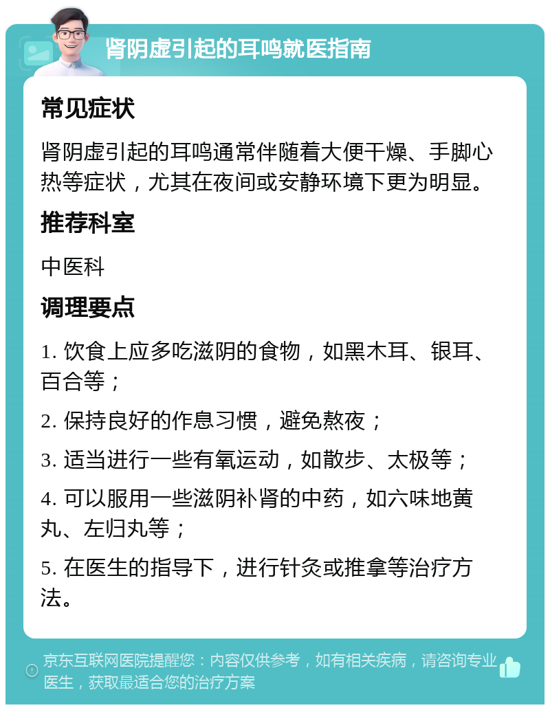 肾阴虚引起的耳鸣就医指南 常见症状 肾阴虚引起的耳鸣通常伴随着大便干燥、手脚心热等症状，尤其在夜间或安静环境下更为明显。 推荐科室 中医科 调理要点 1. 饮食上应多吃滋阴的食物，如黑木耳、银耳、百合等； 2. 保持良好的作息习惯，避免熬夜； 3. 适当进行一些有氧运动，如散步、太极等； 4. 可以服用一些滋阴补肾的中药，如六味地黄丸、左归丸等； 5. 在医生的指导下，进行针灸或推拿等治疗方法。