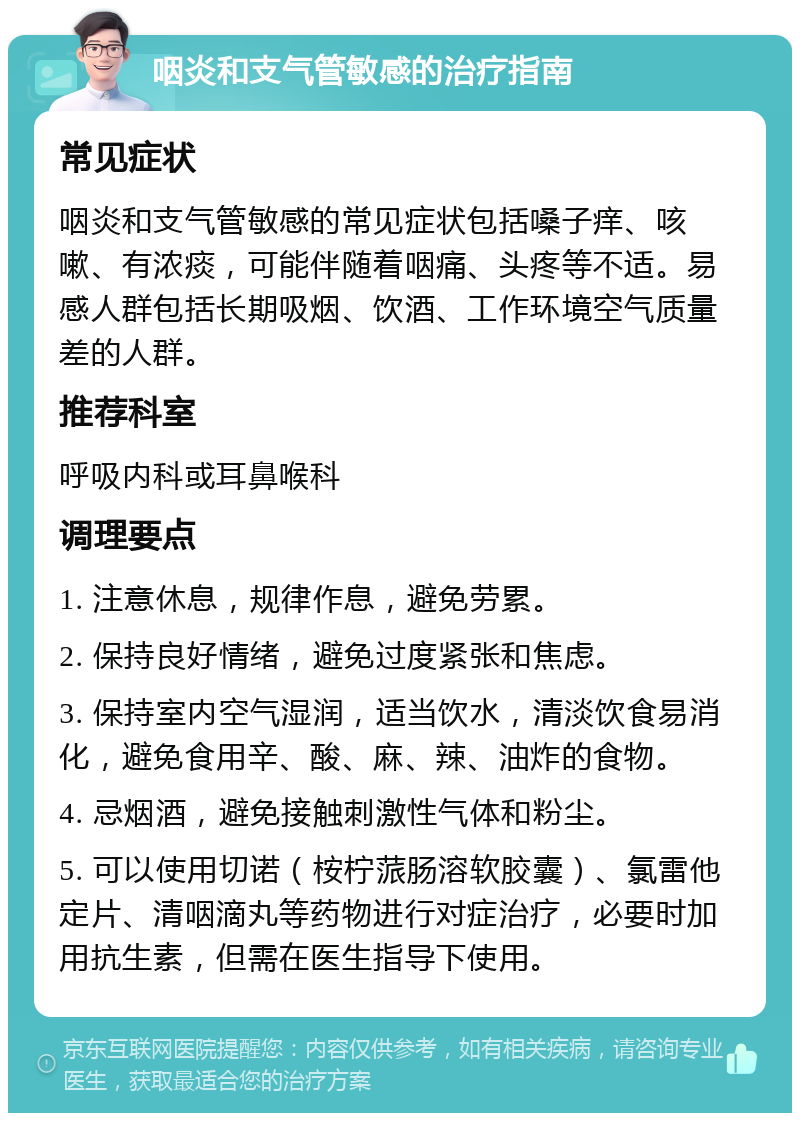 咽炎和支气管敏感的治疗指南 常见症状 咽炎和支气管敏感的常见症状包括嗓子痒、咳嗽、有浓痰，可能伴随着咽痛、头疼等不适。易感人群包括长期吸烟、饮酒、工作环境空气质量差的人群。 推荐科室 呼吸内科或耳鼻喉科 调理要点 1. 注意休息，规律作息，避免劳累。 2. 保持良好情绪，避免过度紧张和焦虑。 3. 保持室内空气湿润，适当饮水，清淡饮食易消化，避免食用辛、酸、麻、辣、油炸的食物。 4. 忌烟酒，避免接触刺激性气体和粉尘。 5. 可以使用切诺（桉柠蒎肠溶软胶囊）、氯雷他定片、清咽滴丸等药物进行对症治疗，必要时加用抗生素，但需在医生指导下使用。