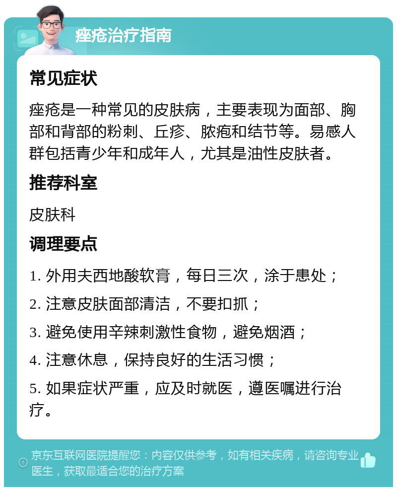 痤疮治疗指南 常见症状 痤疮是一种常见的皮肤病，主要表现为面部、胸部和背部的粉刺、丘疹、脓疱和结节等。易感人群包括青少年和成年人，尤其是油性皮肤者。 推荐科室 皮肤科 调理要点 1. 外用夫西地酸软膏，每日三次，涂于患处； 2. 注意皮肤面部清洁，不要扣抓； 3. 避免使用辛辣刺激性食物，避免烟酒； 4. 注意休息，保持良好的生活习惯； 5. 如果症状严重，应及时就医，遵医嘱进行治疗。