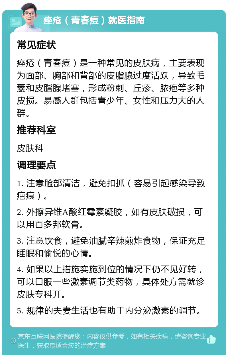 痤疮（青春痘）就医指南 常见症状 痤疮（青春痘）是一种常见的皮肤病，主要表现为面部、胸部和背部的皮脂腺过度活跃，导致毛囊和皮脂腺堵塞，形成粉刺、丘疹、脓疱等多种皮损。易感人群包括青少年、女性和压力大的人群。 推荐科室 皮肤科 调理要点 1. 注意脸部清洁，避免扣抓（容易引起感染导致疤痕）。 2. 外擦异维A酸红霉素凝胶，如有皮肤破损，可以用百多邦软膏。 3. 注意饮食，避免油腻辛辣煎炸食物，保证充足睡眠和愉悦的心情。 4. 如果以上措施实施到位的情况下仍不见好转，可以口服一些激素调节类药物，具体处方需就诊皮肤专科开。 5. 规律的夫妻生活也有助于内分泌激素的调节。