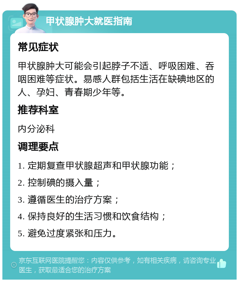 甲状腺肿大就医指南 常见症状 甲状腺肿大可能会引起脖子不适、呼吸困难、吞咽困难等症状。易感人群包括生活在缺碘地区的人、孕妇、青春期少年等。 推荐科室 内分泌科 调理要点 1. 定期复查甲状腺超声和甲状腺功能； 2. 控制碘的摄入量； 3. 遵循医生的治疗方案； 4. 保持良好的生活习惯和饮食结构； 5. 避免过度紧张和压力。