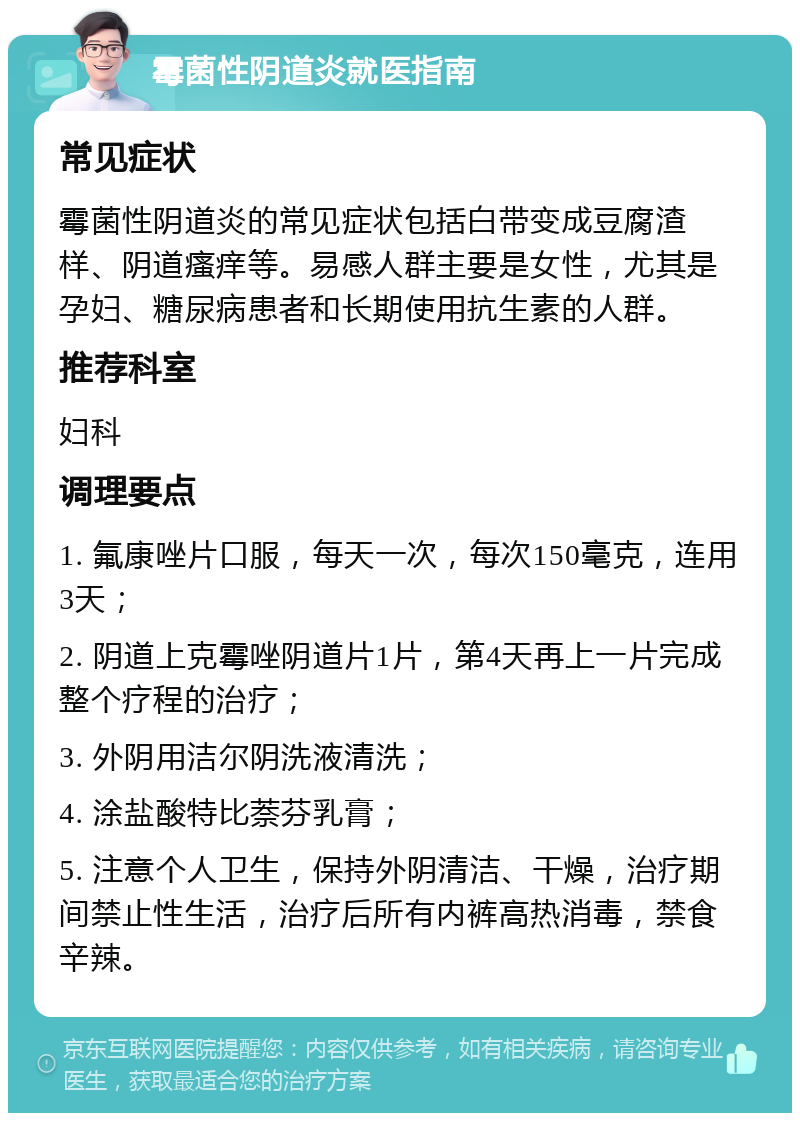 霉菌性阴道炎就医指南 常见症状 霉菌性阴道炎的常见症状包括白带变成豆腐渣样、阴道瘙痒等。易感人群主要是女性，尤其是孕妇、糖尿病患者和长期使用抗生素的人群。 推荐科室 妇科 调理要点 1. 氟康唑片口服，每天一次，每次150毫克，连用3天； 2. 阴道上克霉唑阴道片1片，第4天再上一片完成整个疗程的治疗； 3. 外阴用洁尔阴洗液清洗； 4. 涂盐酸特比萘芬乳膏； 5. 注意个人卫生，保持外阴清洁、干燥，治疗期间禁止性生活，治疗后所有内裤高热消毒，禁食辛辣。