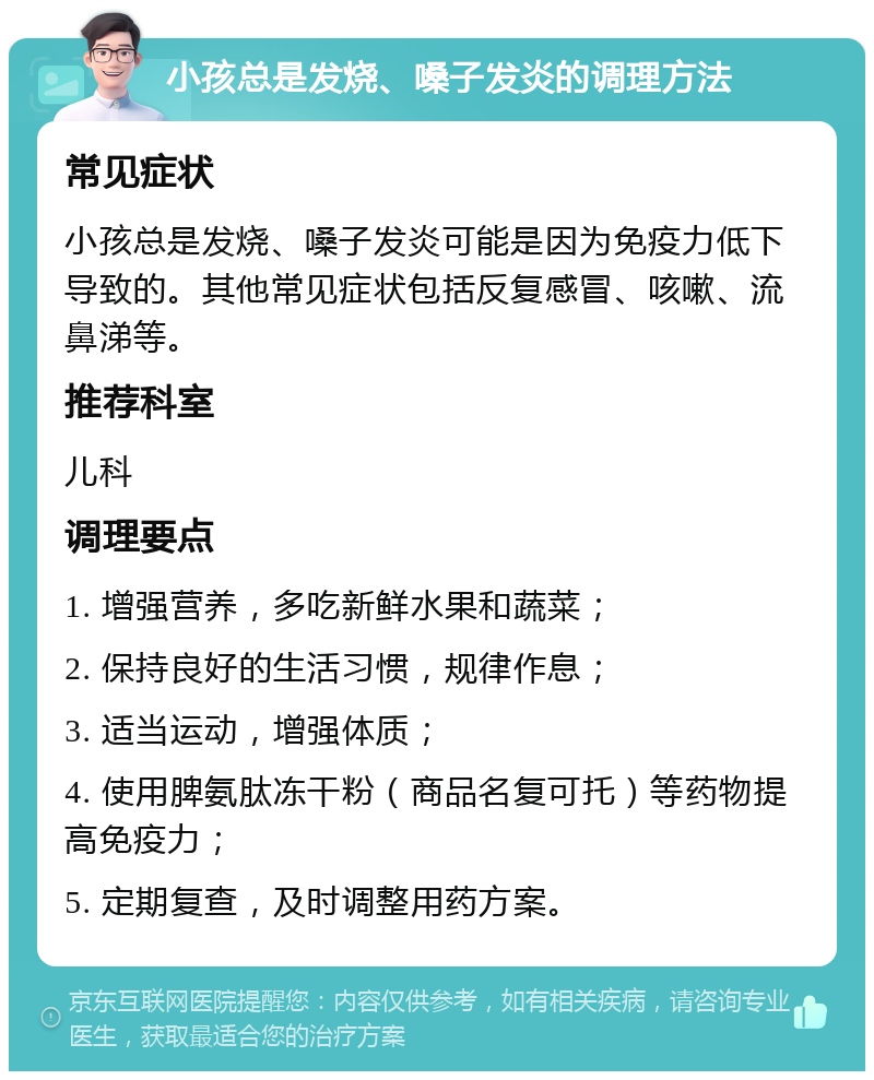 小孩总是发烧、嗓子发炎的调理方法 常见症状 小孩总是发烧、嗓子发炎可能是因为免疫力低下导致的。其他常见症状包括反复感冒、咳嗽、流鼻涕等。 推荐科室 儿科 调理要点 1. 增强营养，多吃新鲜水果和蔬菜； 2. 保持良好的生活习惯，规律作息； 3. 适当运动，增强体质； 4. 使用脾氨肽冻干粉（商品名复可托）等药物提高免疫力； 5. 定期复查，及时调整用药方案。