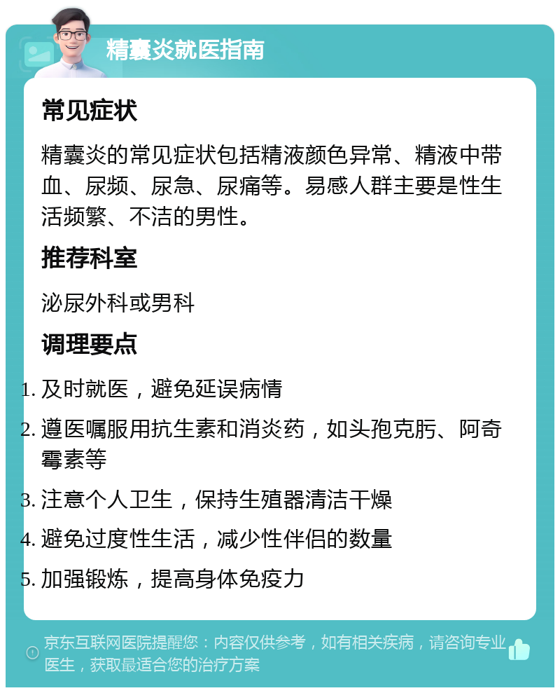 精囊炎就医指南 常见症状 精囊炎的常见症状包括精液颜色异常、精液中带血、尿频、尿急、尿痛等。易感人群主要是性生活频繁、不洁的男性。 推荐科室 泌尿外科或男科 调理要点 及时就医，避免延误病情 遵医嘱服用抗生素和消炎药，如头孢克肟、阿奇霉素等 注意个人卫生，保持生殖器清洁干燥 避免过度性生活，减少性伴侣的数量 加强锻炼，提高身体免疫力