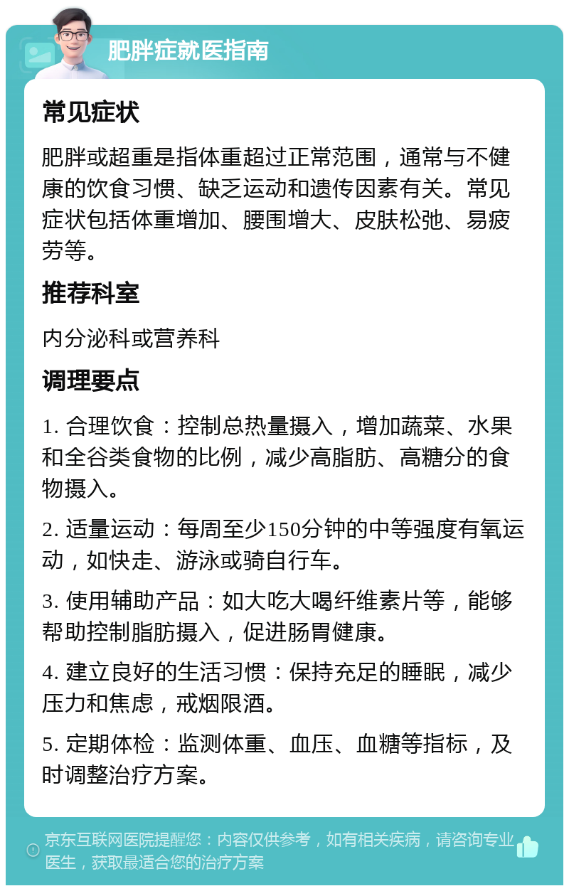 肥胖症就医指南 常见症状 肥胖或超重是指体重超过正常范围，通常与不健康的饮食习惯、缺乏运动和遗传因素有关。常见症状包括体重增加、腰围增大、皮肤松弛、易疲劳等。 推荐科室 内分泌科或营养科 调理要点 1. 合理饮食：控制总热量摄入，增加蔬菜、水果和全谷类食物的比例，减少高脂肪、高糖分的食物摄入。 2. 适量运动：每周至少150分钟的中等强度有氧运动，如快走、游泳或骑自行车。 3. 使用辅助产品：如大吃大喝纤维素片等，能够帮助控制脂肪摄入，促进肠胃健康。 4. 建立良好的生活习惯：保持充足的睡眠，减少压力和焦虑，戒烟限酒。 5. 定期体检：监测体重、血压、血糖等指标，及时调整治疗方案。