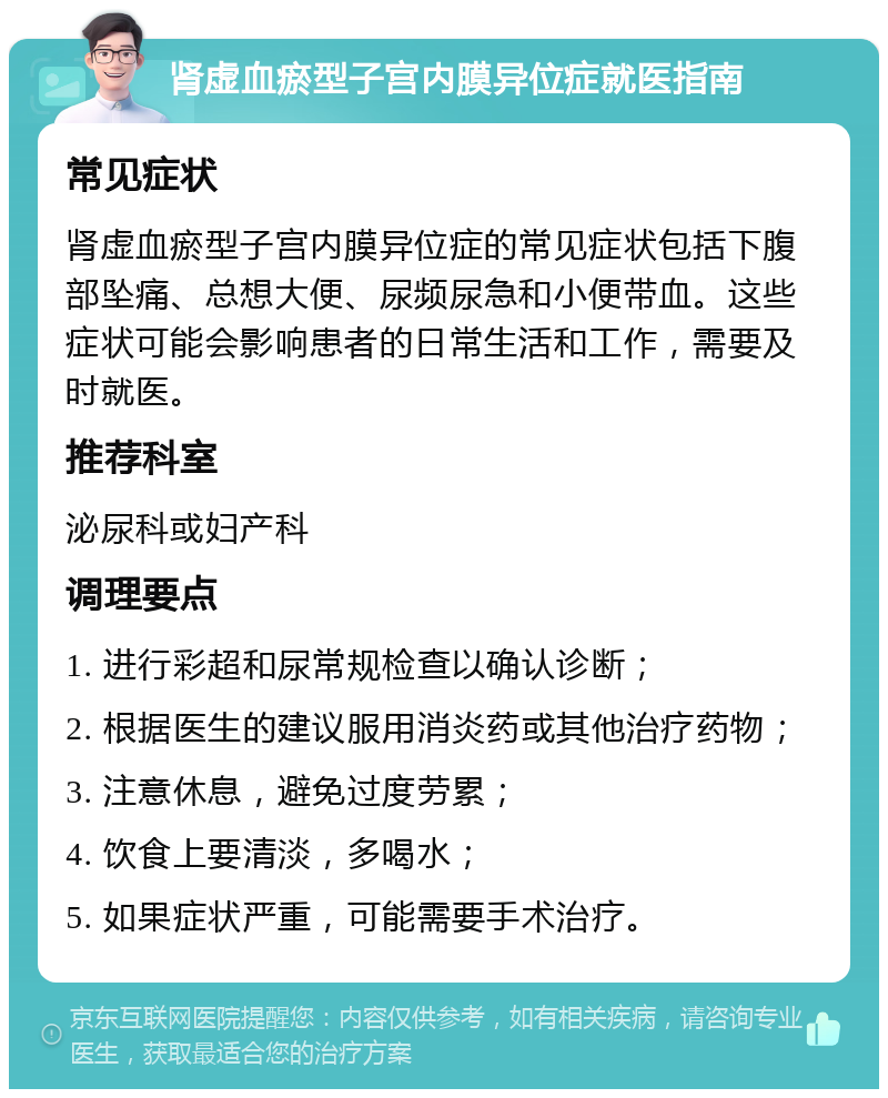 肾虚血瘀型子宫内膜异位症就医指南 常见症状 肾虚血瘀型子宫内膜异位症的常见症状包括下腹部坠痛、总想大便、尿频尿急和小便带血。这些症状可能会影响患者的日常生活和工作，需要及时就医。 推荐科室 泌尿科或妇产科 调理要点 1. 进行彩超和尿常规检查以确认诊断； 2. 根据医生的建议服用消炎药或其他治疗药物； 3. 注意休息，避免过度劳累； 4. 饮食上要清淡，多喝水； 5. 如果症状严重，可能需要手术治疗。