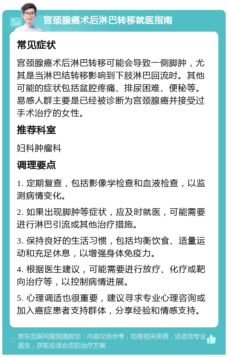 宫颈腺癌术后淋巴转移就医指南 常见症状 宫颈腺癌术后淋巴转移可能会导致一侧脚肿，尤其是当淋巴结转移影响到下肢淋巴回流时。其他可能的症状包括盆腔疼痛、排尿困难、便秘等。易感人群主要是已经被诊断为宫颈腺癌并接受过手术治疗的女性。 推荐科室 妇科肿瘤科 调理要点 1. 定期复查，包括影像学检查和血液检查，以监测病情变化。 2. 如果出现脚肿等症状，应及时就医，可能需要进行淋巴引流或其他治疗措施。 3. 保持良好的生活习惯，包括均衡饮食、适量运动和充足休息，以增强身体免疫力。 4. 根据医生建议，可能需要进行放疗、化疗或靶向治疗等，以控制病情进展。 5. 心理调适也很重要，建议寻求专业心理咨询或加入癌症患者支持群体，分享经验和情感支持。