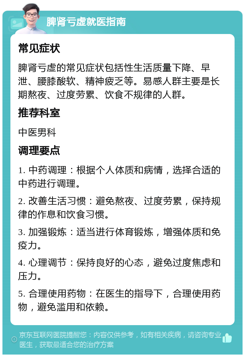 脾肾亏虚就医指南 常见症状 脾肾亏虚的常见症状包括性生活质量下降、早泄、腰膝酸软、精神疲乏等。易感人群主要是长期熬夜、过度劳累、饮食不规律的人群。 推荐科室 中医男科 调理要点 1. 中药调理：根据个人体质和病情，选择合适的中药进行调理。 2. 改善生活习惯：避免熬夜、过度劳累，保持规律的作息和饮食习惯。 3. 加强锻炼：适当进行体育锻炼，增强体质和免疫力。 4. 心理调节：保持良好的心态，避免过度焦虑和压力。 5. 合理使用药物：在医生的指导下，合理使用药物，避免滥用和依赖。