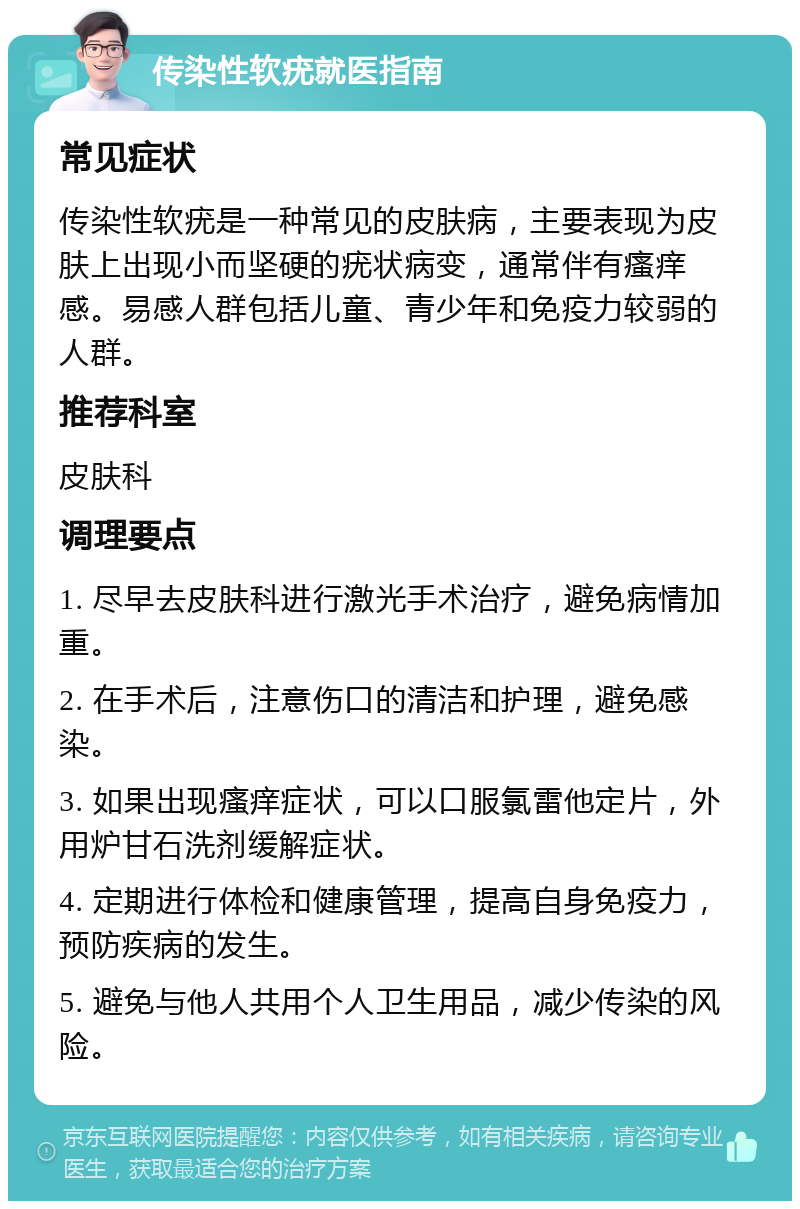 传染性软疣就医指南 常见症状 传染性软疣是一种常见的皮肤病，主要表现为皮肤上出现小而坚硬的疣状病变，通常伴有瘙痒感。易感人群包括儿童、青少年和免疫力较弱的人群。 推荐科室 皮肤科 调理要点 1. 尽早去皮肤科进行激光手术治疗，避免病情加重。 2. 在手术后，注意伤口的清洁和护理，避免感染。 3. 如果出现瘙痒症状，可以口服氯雷他定片，外用炉甘石洗剂缓解症状。 4. 定期进行体检和健康管理，提高自身免疫力，预防疾病的发生。 5. 避免与他人共用个人卫生用品，减少传染的风险。