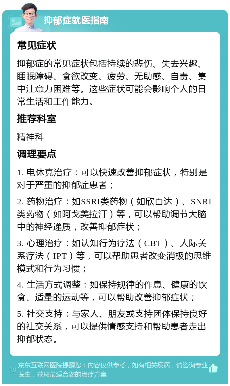 抑郁症就医指南 常见症状 抑郁症的常见症状包括持续的悲伤、失去兴趣、睡眠障碍、食欲改变、疲劳、无助感、自责、集中注意力困难等。这些症状可能会影响个人的日常生活和工作能力。 推荐科室 精神科 调理要点 1. 电休克治疗：可以快速改善抑郁症状，特别是对于严重的抑郁症患者； 2. 药物治疗：如SSRI类药物（如欣百达）、SNRI类药物（如阿戈美拉汀）等，可以帮助调节大脑中的神经递质，改善抑郁症状； 3. 心理治疗：如认知行为疗法（CBT）、人际关系疗法（IPT）等，可以帮助患者改变消极的思维模式和行为习惯； 4. 生活方式调整：如保持规律的作息、健康的饮食、适量的运动等，可以帮助改善抑郁症状； 5. 社交支持：与家人、朋友或支持团体保持良好的社交关系，可以提供情感支持和帮助患者走出抑郁状态。