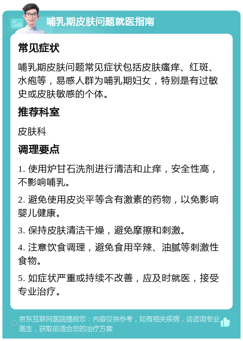 哺乳期皮肤问题就医指南 常见症状 哺乳期皮肤问题常见症状包括皮肤瘙痒、红斑、水疱等，易感人群为哺乳期妇女，特别是有过敏史或皮肤敏感的个体。 推荐科室 皮肤科 调理要点 1. 使用炉甘石洗剂进行清洁和止痒，安全性高，不影响哺乳。 2. 避免使用皮炎平等含有激素的药物，以免影响婴儿健康。 3. 保持皮肤清洁干燥，避免摩擦和刺激。 4. 注意饮食调理，避免食用辛辣、油腻等刺激性食物。 5. 如症状严重或持续不改善，应及时就医，接受专业治疗。