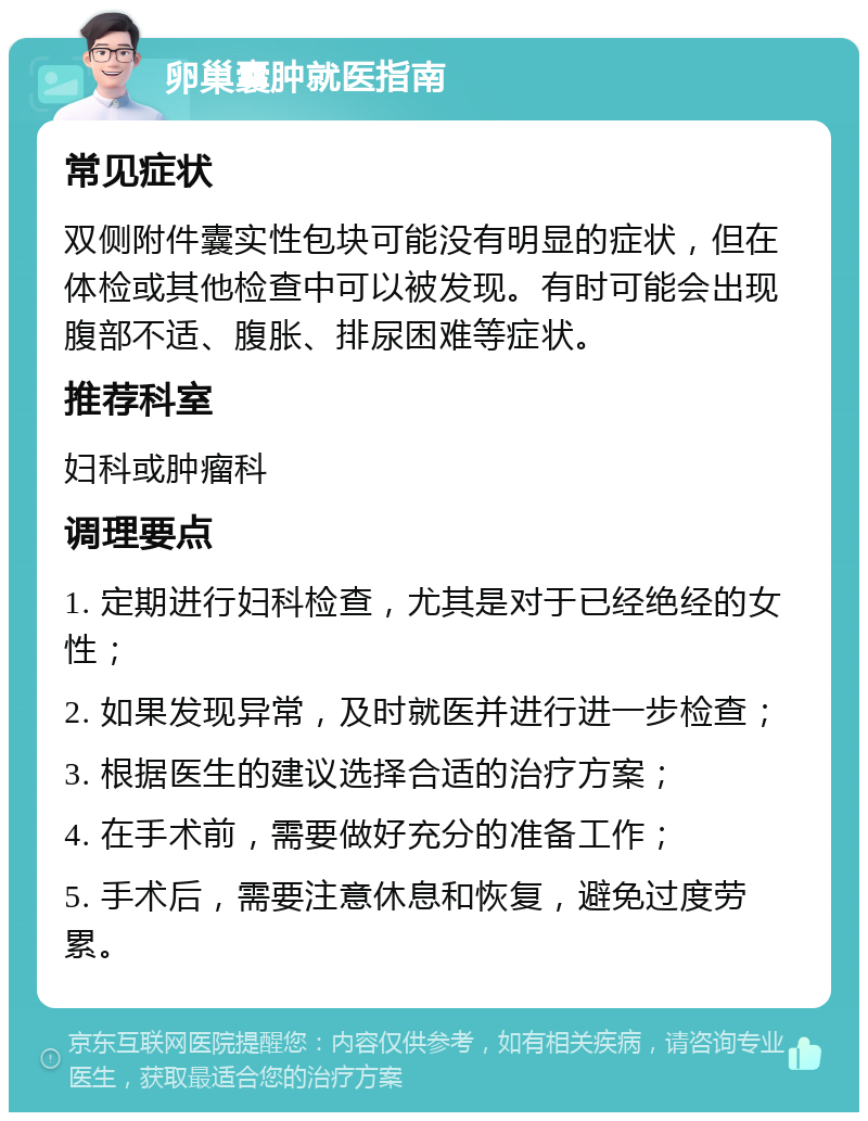 卵巢囊肿就医指南 常见症状 双侧附件囊实性包块可能没有明显的症状，但在体检或其他检查中可以被发现。有时可能会出现腹部不适、腹胀、排尿困难等症状。 推荐科室 妇科或肿瘤科 调理要点 1. 定期进行妇科检查，尤其是对于已经绝经的女性； 2. 如果发现异常，及时就医并进行进一步检查； 3. 根据医生的建议选择合适的治疗方案； 4. 在手术前，需要做好充分的准备工作； 5. 手术后，需要注意休息和恢复，避免过度劳累。