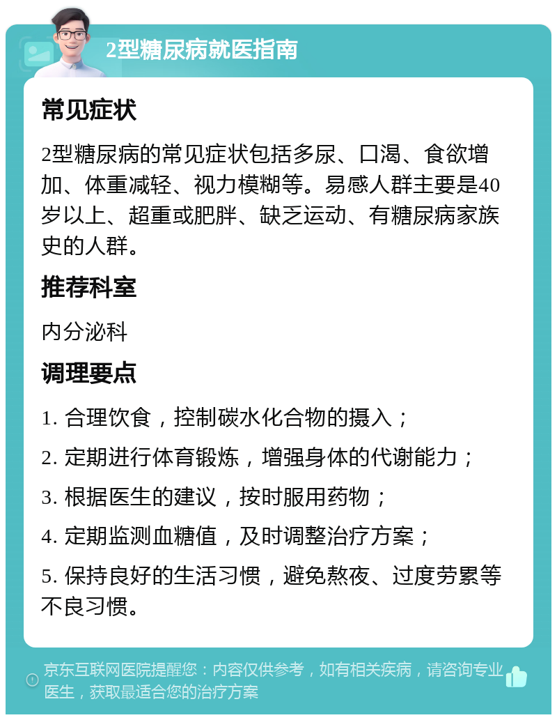 2型糖尿病就医指南 常见症状 2型糖尿病的常见症状包括多尿、口渴、食欲增加、体重减轻、视力模糊等。易感人群主要是40岁以上、超重或肥胖、缺乏运动、有糖尿病家族史的人群。 推荐科室 内分泌科 调理要点 1. 合理饮食，控制碳水化合物的摄入； 2. 定期进行体育锻炼，增强身体的代谢能力； 3. 根据医生的建议，按时服用药物； 4. 定期监测血糖值，及时调整治疗方案； 5. 保持良好的生活习惯，避免熬夜、过度劳累等不良习惯。