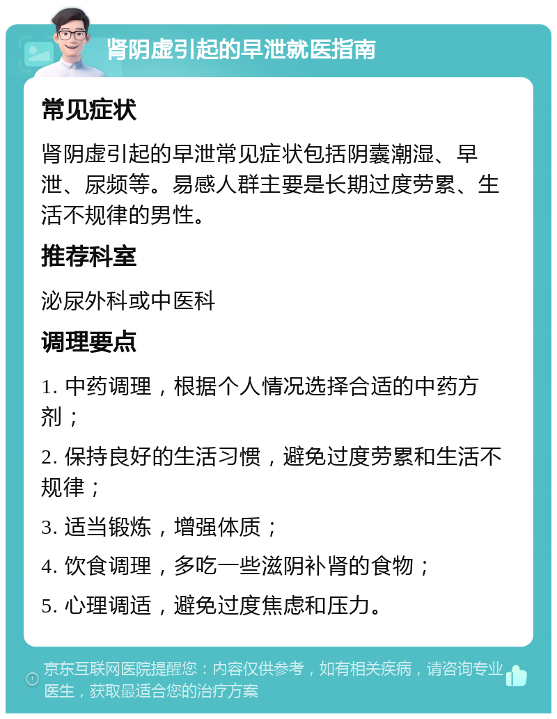 肾阴虚引起的早泄就医指南 常见症状 肾阴虚引起的早泄常见症状包括阴囊潮湿、早泄、尿频等。易感人群主要是长期过度劳累、生活不规律的男性。 推荐科室 泌尿外科或中医科 调理要点 1. 中药调理，根据个人情况选择合适的中药方剂； 2. 保持良好的生活习惯，避免过度劳累和生活不规律； 3. 适当锻炼，增强体质； 4. 饮食调理，多吃一些滋阴补肾的食物； 5. 心理调适，避免过度焦虑和压力。