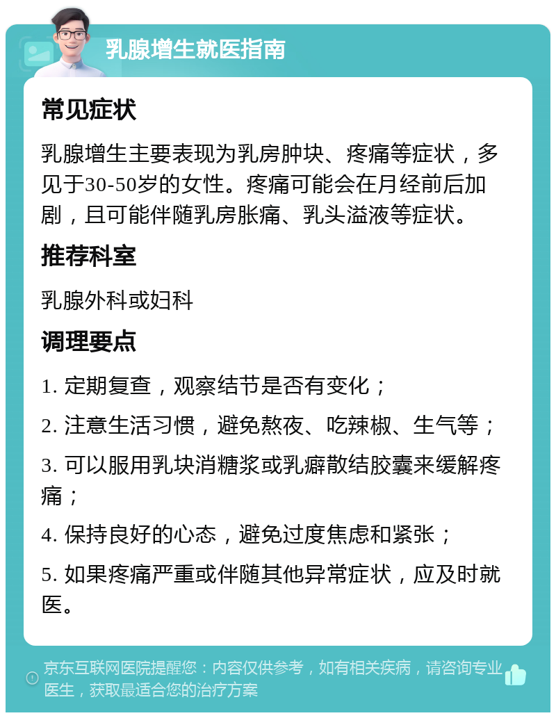 乳腺增生就医指南 常见症状 乳腺增生主要表现为乳房肿块、疼痛等症状，多见于30-50岁的女性。疼痛可能会在月经前后加剧，且可能伴随乳房胀痛、乳头溢液等症状。 推荐科室 乳腺外科或妇科 调理要点 1. 定期复查，观察结节是否有变化； 2. 注意生活习惯，避免熬夜、吃辣椒、生气等； 3. 可以服用乳块消糖浆或乳癖散结胶囊来缓解疼痛； 4. 保持良好的心态，避免过度焦虑和紧张； 5. 如果疼痛严重或伴随其他异常症状，应及时就医。