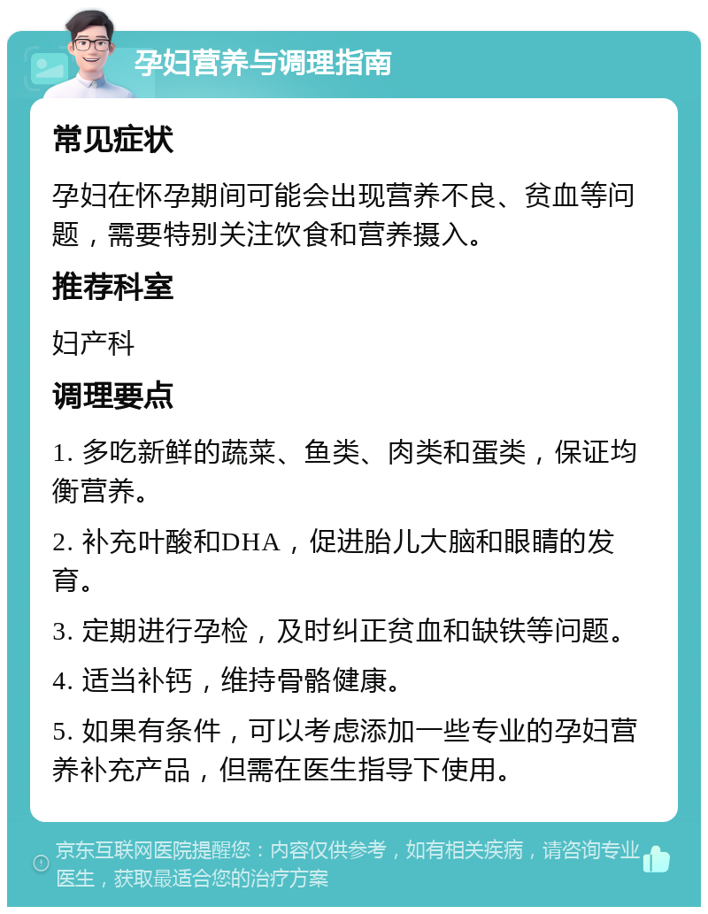 孕妇营养与调理指南 常见症状 孕妇在怀孕期间可能会出现营养不良、贫血等问题，需要特别关注饮食和营养摄入。 推荐科室 妇产科 调理要点 1. 多吃新鲜的蔬菜、鱼类、肉类和蛋类，保证均衡营养。 2. 补充叶酸和DHA，促进胎儿大脑和眼睛的发育。 3. 定期进行孕检，及时纠正贫血和缺铁等问题。 4. 适当补钙，维持骨骼健康。 5. 如果有条件，可以考虑添加一些专业的孕妇营养补充产品，但需在医生指导下使用。