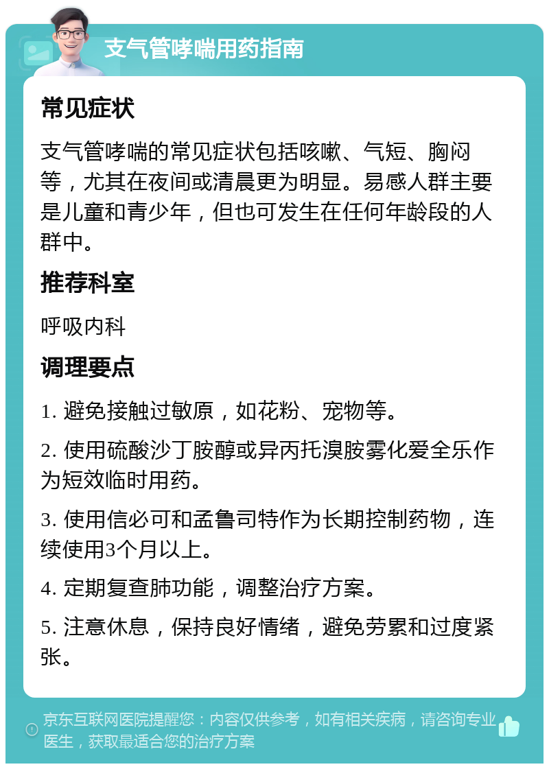 支气管哮喘用药指南 常见症状 支气管哮喘的常见症状包括咳嗽、气短、胸闷等，尤其在夜间或清晨更为明显。易感人群主要是儿童和青少年，但也可发生在任何年龄段的人群中。 推荐科室 呼吸内科 调理要点 1. 避免接触过敏原，如花粉、宠物等。 2. 使用硫酸沙丁胺醇或异丙托溴胺雾化爱全乐作为短效临时用药。 3. 使用信必可和孟鲁司特作为长期控制药物，连续使用3个月以上。 4. 定期复查肺功能，调整治疗方案。 5. 注意休息，保持良好情绪，避免劳累和过度紧张。