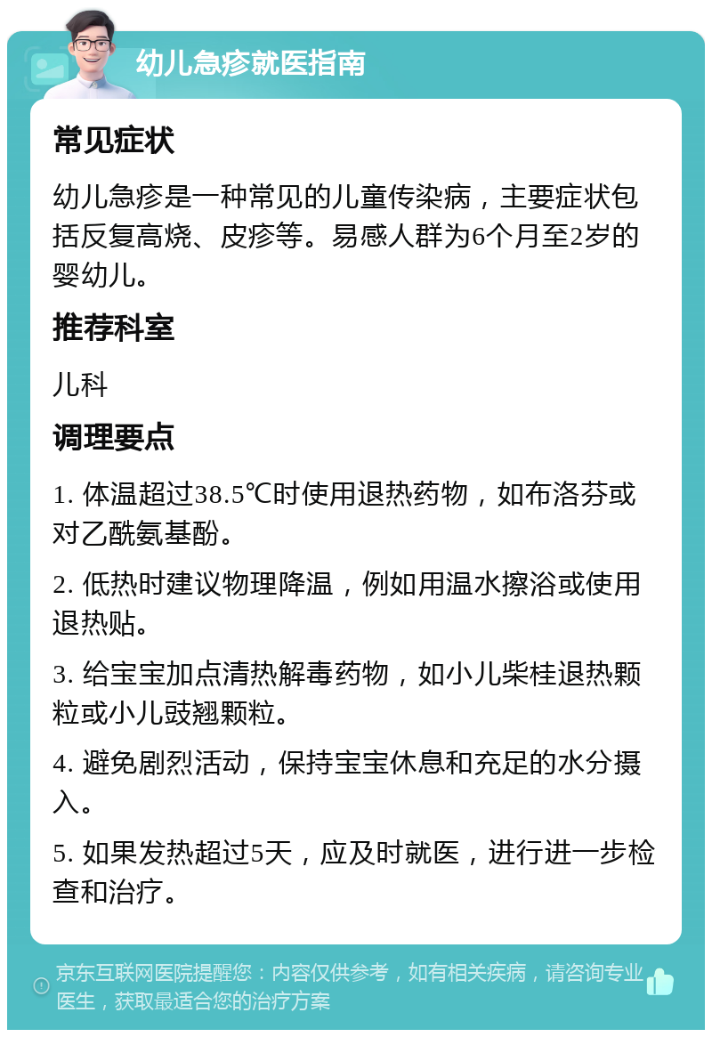 幼儿急疹就医指南 常见症状 幼儿急疹是一种常见的儿童传染病，主要症状包括反复高烧、皮疹等。易感人群为6个月至2岁的婴幼儿。 推荐科室 儿科 调理要点 1. 体温超过38.5℃时使用退热药物，如布洛芬或对乙酰氨基酚。 2. 低热时建议物理降温，例如用温水擦浴或使用退热贴。 3. 给宝宝加点清热解毒药物，如小儿柴桂退热颗粒或小儿豉翘颗粒。 4. 避免剧烈活动，保持宝宝休息和充足的水分摄入。 5. 如果发热超过5天，应及时就医，进行进一步检查和治疗。