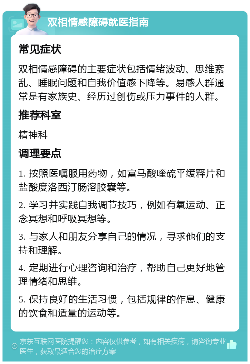 双相情感障碍就医指南 常见症状 双相情感障碍的主要症状包括情绪波动、思维紊乱、睡眠问题和自我价值感下降等。易感人群通常是有家族史、经历过创伤或压力事件的人群。 推荐科室 精神科 调理要点 1. 按照医嘱服用药物，如富马酸喹硫平缓释片和盐酸度洛西汀肠溶胶囊等。 2. 学习并实践自我调节技巧，例如有氧运动、正念冥想和呼吸冥想等。 3. 与家人和朋友分享自己的情况，寻求他们的支持和理解。 4. 定期进行心理咨询和治疗，帮助自己更好地管理情绪和思维。 5. 保持良好的生活习惯，包括规律的作息、健康的饮食和适量的运动等。