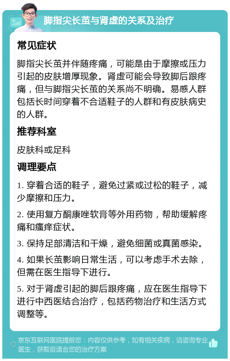 脚指尖长茧与肾虚的关系及治疗 常见症状 脚指尖长茧并伴随疼痛，可能是由于摩擦或压力引起的皮肤增厚现象。肾虚可能会导致脚后跟疼痛，但与脚指尖长茧的关系尚不明确。易感人群包括长时间穿着不合适鞋子的人群和有皮肤病史的人群。 推荐科室 皮肤科或足科 调理要点 1. 穿着合适的鞋子，避免过紧或过松的鞋子，减少摩擦和压力。 2. 使用复方酮康唑软膏等外用药物，帮助缓解疼痛和瘙痒症状。 3. 保持足部清洁和干燥，避免细菌或真菌感染。 4. 如果长茧影响日常生活，可以考虑手术去除，但需在医生指导下进行。 5. 对于肾虚引起的脚后跟疼痛，应在医生指导下进行中西医结合治疗，包括药物治疗和生活方式调整等。