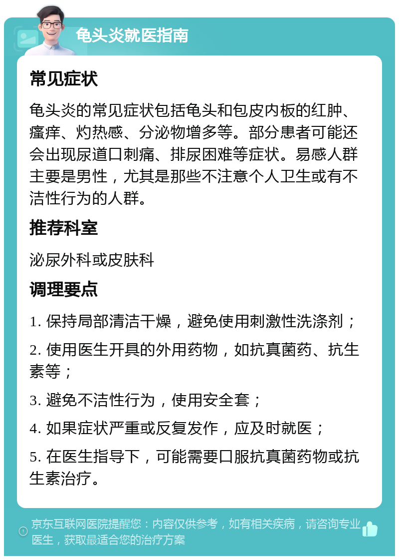 龟头炎就医指南 常见症状 龟头炎的常见症状包括龟头和包皮内板的红肿、瘙痒、灼热感、分泌物增多等。部分患者可能还会出现尿道口刺痛、排尿困难等症状。易感人群主要是男性，尤其是那些不注意个人卫生或有不洁性行为的人群。 推荐科室 泌尿外科或皮肤科 调理要点 1. 保持局部清洁干燥，避免使用刺激性洗涤剂； 2. 使用医生开具的外用药物，如抗真菌药、抗生素等； 3. 避免不洁性行为，使用安全套； 4. 如果症状严重或反复发作，应及时就医； 5. 在医生指导下，可能需要口服抗真菌药物或抗生素治疗。