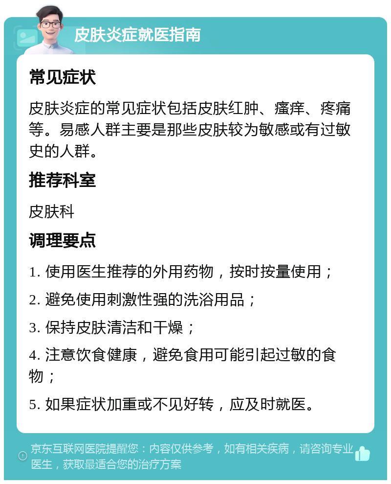 皮肤炎症就医指南 常见症状 皮肤炎症的常见症状包括皮肤红肿、瘙痒、疼痛等。易感人群主要是那些皮肤较为敏感或有过敏史的人群。 推荐科室 皮肤科 调理要点 1. 使用医生推荐的外用药物，按时按量使用； 2. 避免使用刺激性强的洗浴用品； 3. 保持皮肤清洁和干燥； 4. 注意饮食健康，避免食用可能引起过敏的食物； 5. 如果症状加重或不见好转，应及时就医。