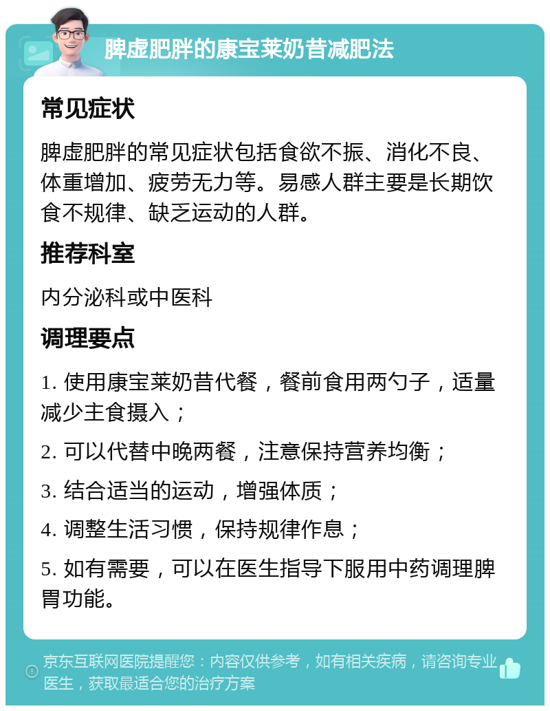 脾虚肥胖的康宝莱奶昔减肥法 常见症状 脾虚肥胖的常见症状包括食欲不振、消化不良、体重增加、疲劳无力等。易感人群主要是长期饮食不规律、缺乏运动的人群。 推荐科室 内分泌科或中医科 调理要点 1. 使用康宝莱奶昔代餐，餐前食用两勺子，适量减少主食摄入； 2. 可以代替中晚两餐，注意保持营养均衡； 3. 结合适当的运动，增强体质； 4. 调整生活习惯，保持规律作息； 5. 如有需要，可以在医生指导下服用中药调理脾胃功能。