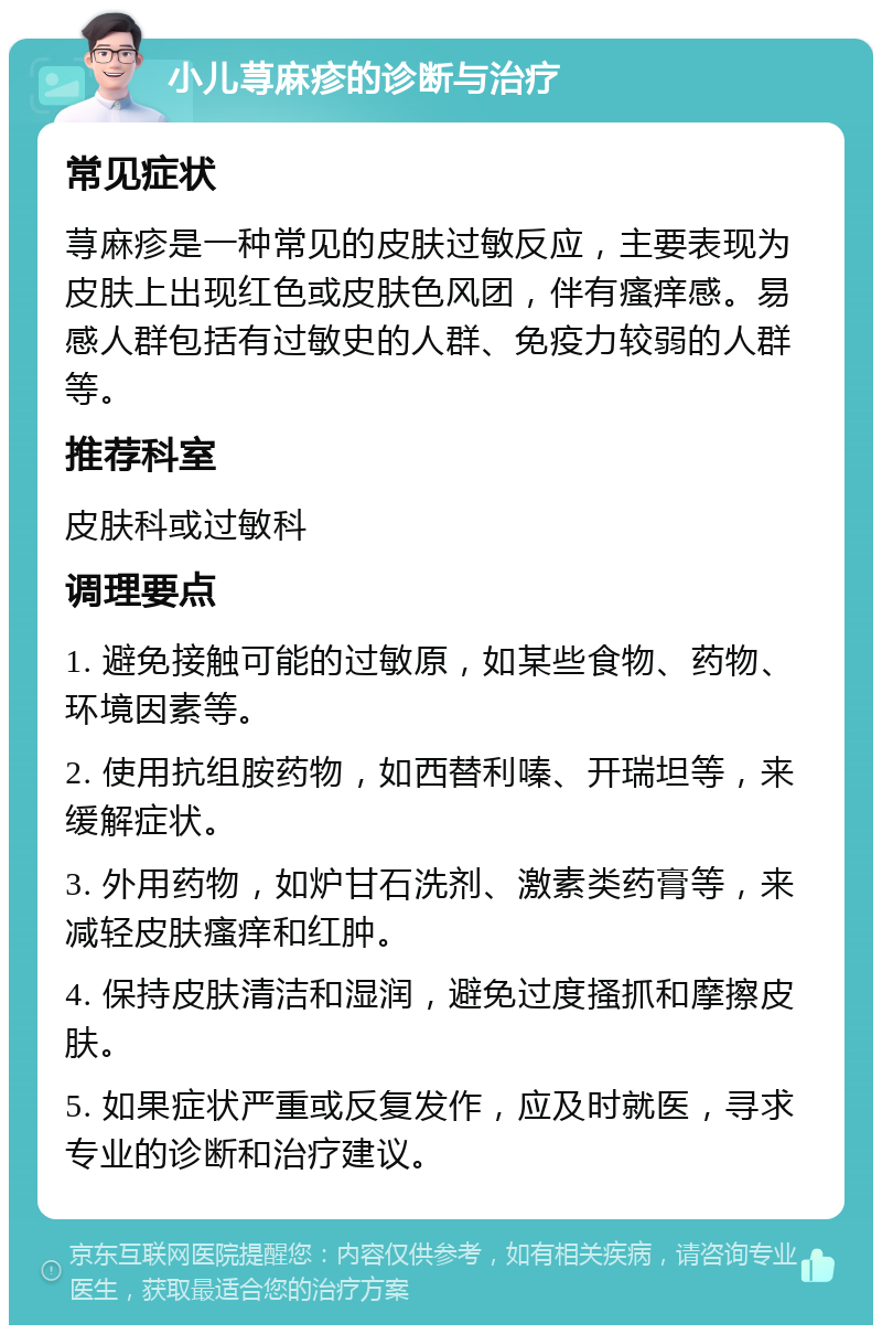 小儿荨麻疹的诊断与治疗 常见症状 荨麻疹是一种常见的皮肤过敏反应，主要表现为皮肤上出现红色或皮肤色风团，伴有瘙痒感。易感人群包括有过敏史的人群、免疫力较弱的人群等。 推荐科室 皮肤科或过敏科 调理要点 1. 避免接触可能的过敏原，如某些食物、药物、环境因素等。 2. 使用抗组胺药物，如西替利嗪、开瑞坦等，来缓解症状。 3. 外用药物，如炉甘石洗剂、激素类药膏等，来减轻皮肤瘙痒和红肿。 4. 保持皮肤清洁和湿润，避免过度搔抓和摩擦皮肤。 5. 如果症状严重或反复发作，应及时就医，寻求专业的诊断和治疗建议。