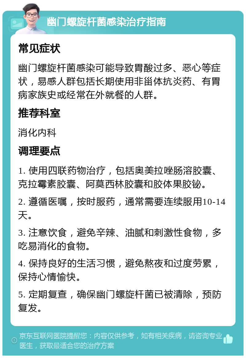 幽门螺旋杆菌感染治疗指南 常见症状 幽门螺旋杆菌感染可能导致胃酸过多、恶心等症状，易感人群包括长期使用非甾体抗炎药、有胃病家族史或经常在外就餐的人群。 推荐科室 消化内科 调理要点 1. 使用四联药物治疗，包括奥美拉唑肠溶胶囊、克拉霉素胶囊、阿莫西林胶囊和胶体果胶铋。 2. 遵循医嘱，按时服药，通常需要连续服用10-14天。 3. 注意饮食，避免辛辣、油腻和刺激性食物，多吃易消化的食物。 4. 保持良好的生活习惯，避免熬夜和过度劳累，保持心情愉快。 5. 定期复查，确保幽门螺旋杆菌已被清除，预防复发。