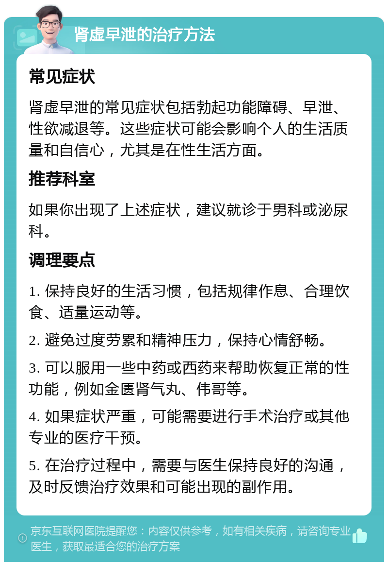 肾虚早泄的治疗方法 常见症状 肾虚早泄的常见症状包括勃起功能障碍、早泄、性欲减退等。这些症状可能会影响个人的生活质量和自信心，尤其是在性生活方面。 推荐科室 如果你出现了上述症状，建议就诊于男科或泌尿科。 调理要点 1. 保持良好的生活习惯，包括规律作息、合理饮食、适量运动等。 2. 避免过度劳累和精神压力，保持心情舒畅。 3. 可以服用一些中药或西药来帮助恢复正常的性功能，例如金匮肾气丸、伟哥等。 4. 如果症状严重，可能需要进行手术治疗或其他专业的医疗干预。 5. 在治疗过程中，需要与医生保持良好的沟通，及时反馈治疗效果和可能出现的副作用。