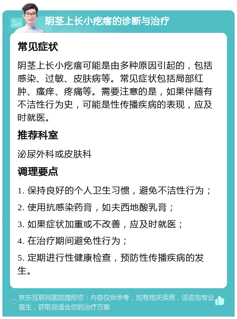 阴茎上长小疙瘩的诊断与治疗 常见症状 阴茎上长小疙瘩可能是由多种原因引起的，包括感染、过敏、皮肤病等。常见症状包括局部红肿、瘙痒、疼痛等。需要注意的是，如果伴随有不洁性行为史，可能是性传播疾病的表现，应及时就医。 推荐科室 泌尿外科或皮肤科 调理要点 1. 保持良好的个人卫生习惯，避免不洁性行为； 2. 使用抗感染药膏，如夫西地酸乳膏； 3. 如果症状加重或不改善，应及时就医； 4. 在治疗期间避免性行为； 5. 定期进行性健康检查，预防性传播疾病的发生。