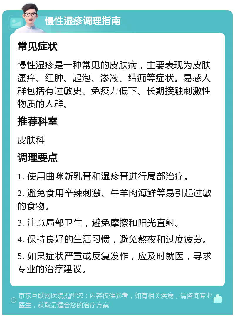 慢性湿疹调理指南 常见症状 慢性湿疹是一种常见的皮肤病，主要表现为皮肤瘙痒、红肿、起泡、渗液、结痂等症状。易感人群包括有过敏史、免疫力低下、长期接触刺激性物质的人群。 推荐科室 皮肤科 调理要点 1. 使用曲咪新乳膏和湿疹膏进行局部治疗。 2. 避免食用辛辣刺激、牛羊肉海鲜等易引起过敏的食物。 3. 注意局部卫生，避免摩擦和阳光直射。 4. 保持良好的生活习惯，避免熬夜和过度疲劳。 5. 如果症状严重或反复发作，应及时就医，寻求专业的治疗建议。